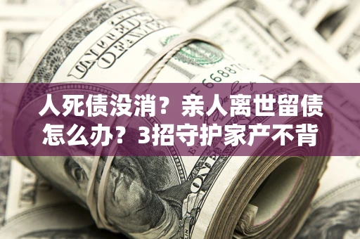 济南人死债没消？亲人离世留债怎么办？3招守护家产不背锅