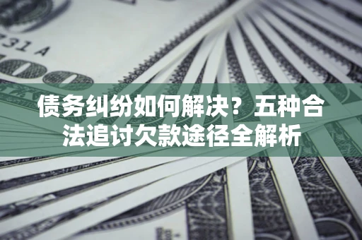 济南债务纠纷如何解决？五种合法追讨欠款途径全解析