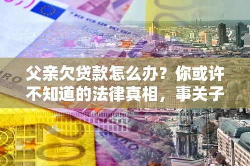 济南父亲欠贷款怎么办？你或许不知道的法律真相，事关子女未来
