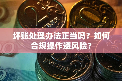 济南坏账处理办法正当吗？如何合规操作避风险？
