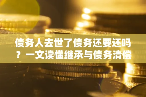 济南债务人去世了债务还要还吗？一文读懂继承与债务清偿